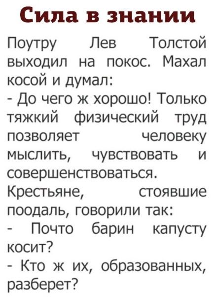 Сила в знании Поутру Лев Толстой выходил на покос. Махал косой и думал: - До чего ж хорошо! Только тяжкий физический труд позволяет человеку мыслить, чувствовать и совершенствоваться. Крестьяне, стоявшие поодаль, говорили так: - Почто барин капусту косит? - Кто ж их, образованных, разберет?
