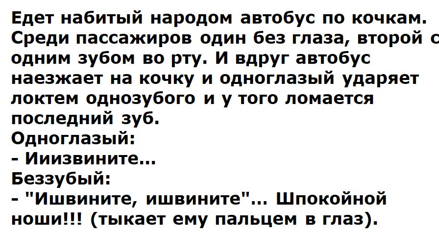 Едет набитый народом автобус по кочкам. Среди пассажиров один без глаза, второй с одним зубом во рту. И вдруг автобус наезжает на кочку и одноглазый ударяет локтем однозубого и у того ломается последний зуб. Одноглазый: - Ииизвините... Беззубый: - 