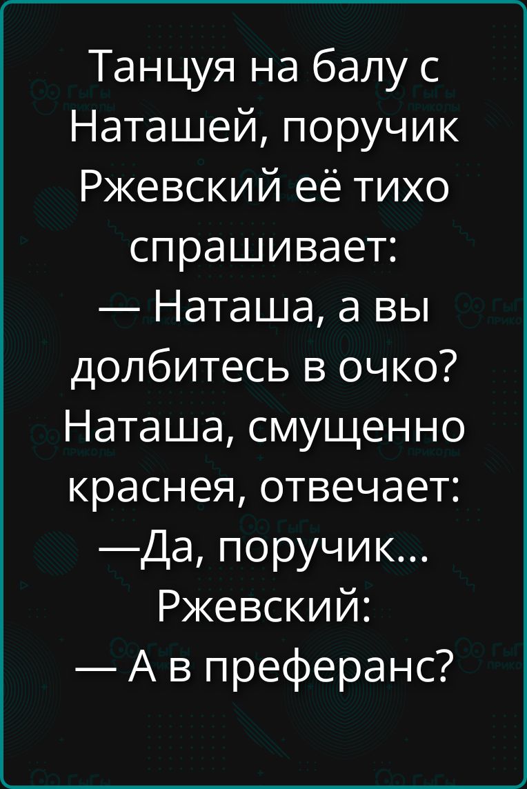 Танцуя на балу с Наташей, поручик Ржевский её тихо спрашивает: — Наташа, а вы долбитесь в очко? Наташа, смущенно краснея, отвечает: — Да, поручик... Ржевский: — А в преферанс?