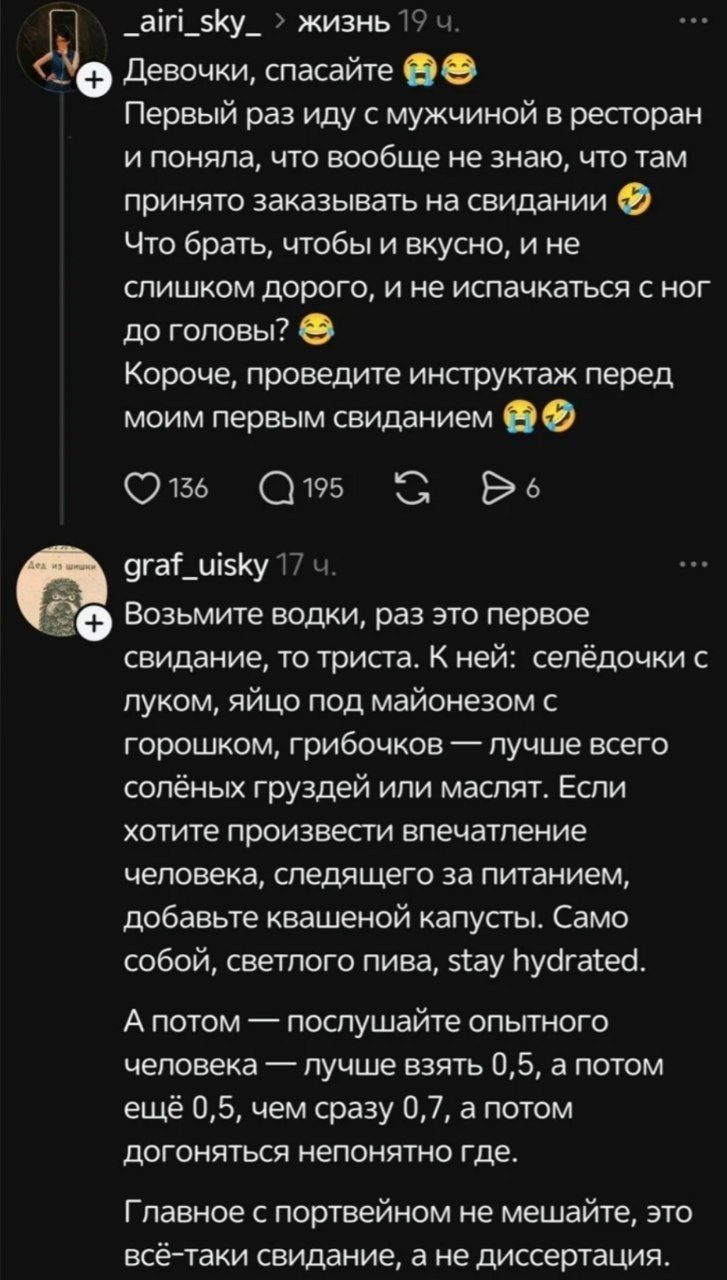 _airi_sky_ > жизнь 19 ч. Девочки, спасайте 😭😂 Первый раз иду с мужчиной в ресторан и поняла, что вообще не знаю, что там принято заказывать на свидании 🤣 Что брать, чтобы и вкусно, и не слишком дорого, и не испачкаться с ног до головы? 😂 Короче, проведите инструктаж перед моим первым свиданием 🙃🤣 graf_uisky 17 ч. Возьмите водки, раз это первое