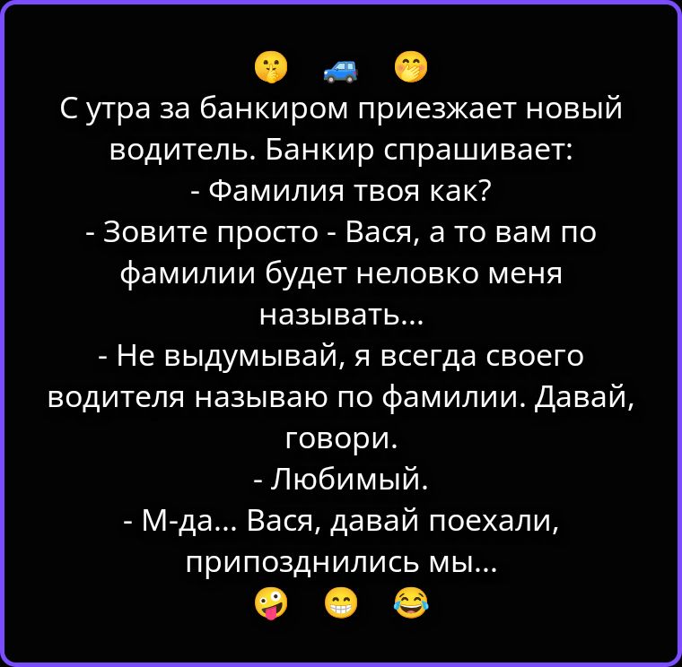 С утра за банкиром приезжает новый водитель. Банкир спрашивает: - Фамилия твоя как? - Зовите просто - Вася, а то вам по фамилии будет неловко меня называть... - Не выдумывай, я всегда своего водителя называю по фамилии. Давай, говори. - Любимый. - М-да... Вася, давай поехали, припозднились мы...