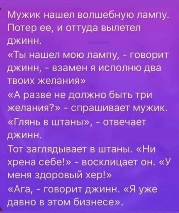 Мужик нашел волшебную лампу. Потер ее, и оттуда вылетел джинн. «Ты нашел мою лампу, - говорит джинн, - взамен я исполню два твоих желания» «А разве не должно быть три желания?» - спрашивает мужик. «Глянь в штаны», - отвечает джинн. Тот заглядывает в штаны. «Ни хрена себе!» - восклицает он. «У меня здоровый хер!» «Ага, - говорит джинн. «Я уже давно