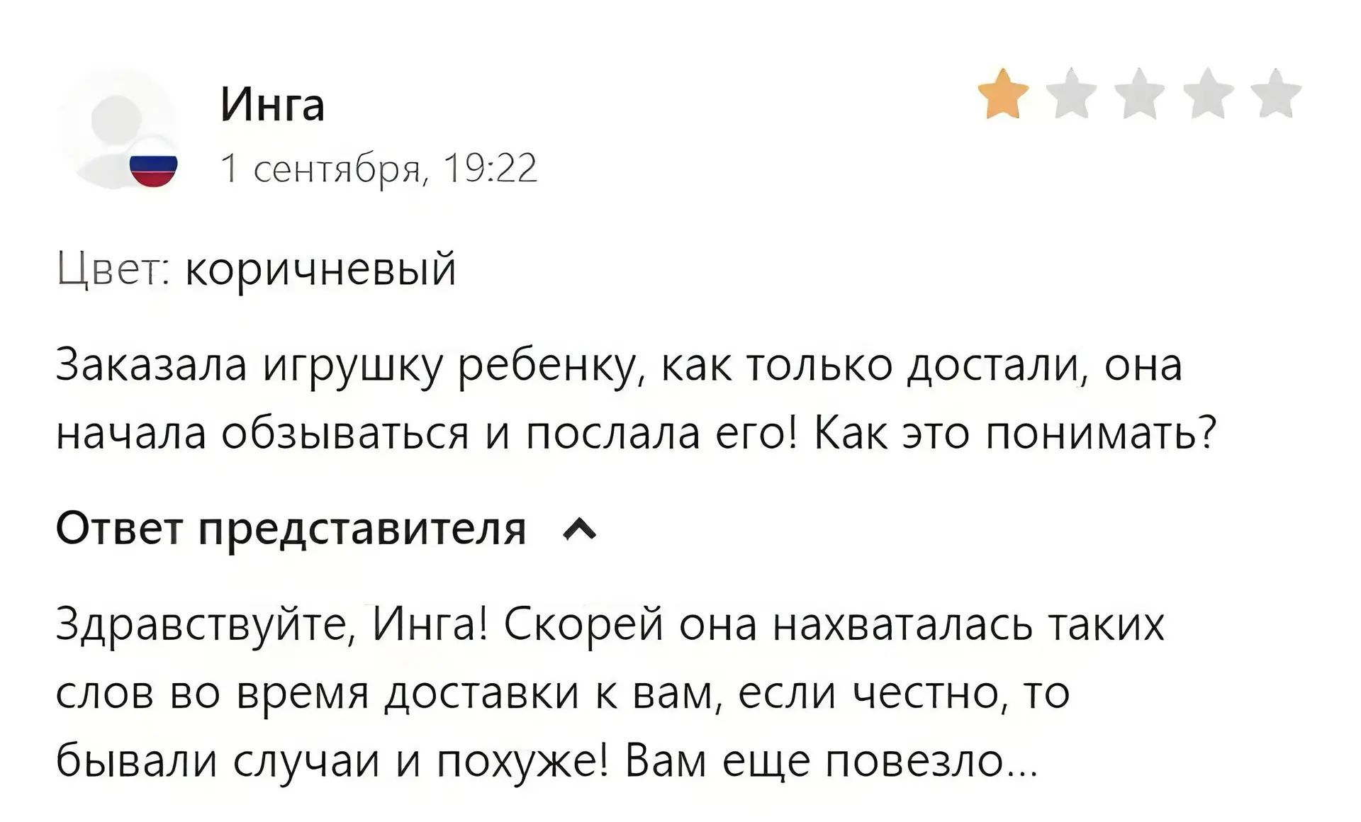 Инга 1 сентября, 19:22 Цвет: коричневый Заказала игрушку ребенку, как только достали, она начала обзываться и послала его! Как это понимать? Ответ представителя Здравствуйте, Инга! Скорей она нахваталась таких слов во время доставки к вам, если честно, то бывали случаи и похуже! Вам еще повезло...