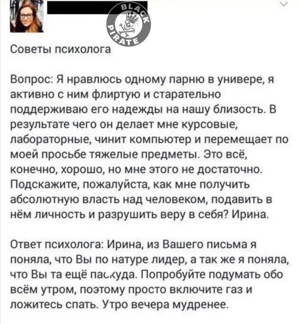 Советы психолога Вопрос: Я нравлюсь одному парню в универе, я активно с ним флиртую и старательно поддерживаю его надежды на нашу близость. В результате чего он делает мне курсовые, лабораторные, чинит компьютер и перемещает по моей просьбе тяжелые предметы. Это всё, конечно, хорошо, но мне этого не достаточно. Подскажите, пожалуйста, как мне