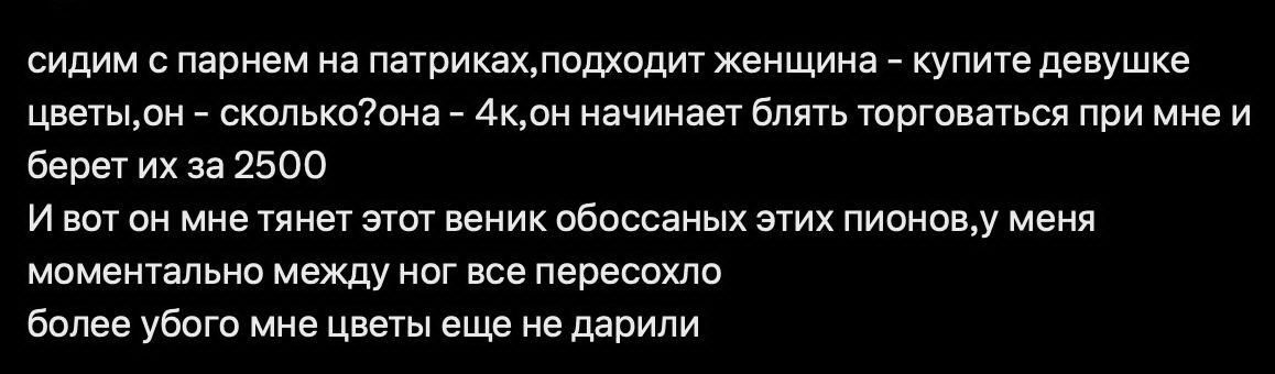 сидим с парнем на патриках,подходит женщина - купите девушке цветы,он - сколько?ояна - 4к,он начинает блять торговаться при мне и берет их за 2500 И вот он мне тянет этот веник обоссаных этих пионов,у меня моментально между ног все пересохло более убого мне цветы еще не дарили