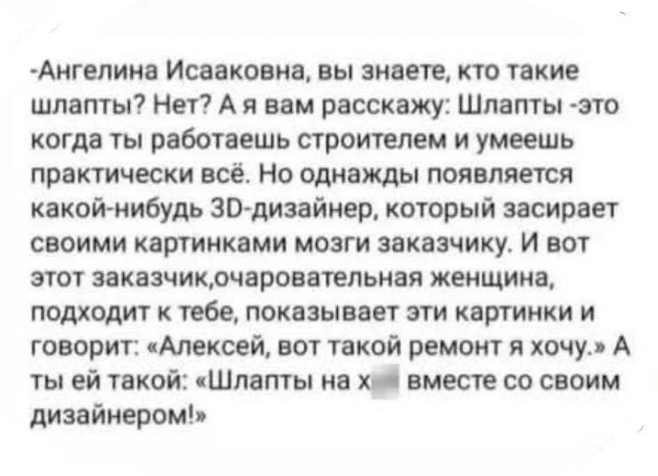-Ангелина Исааковна, вы знаете, кто такие шлапты? Нет? А я вам расскажу: Шлапты - это когда ты работаешь строителем и умеешь практически всё. Но однажды появляется какой-нибудь 3D-дизайнер, который засирает своими картинками мозги заказчику. И вот этот заказчик, очаровательная женщина, подходит к тебе, показывает эти картинки и говорит: «Алексей,