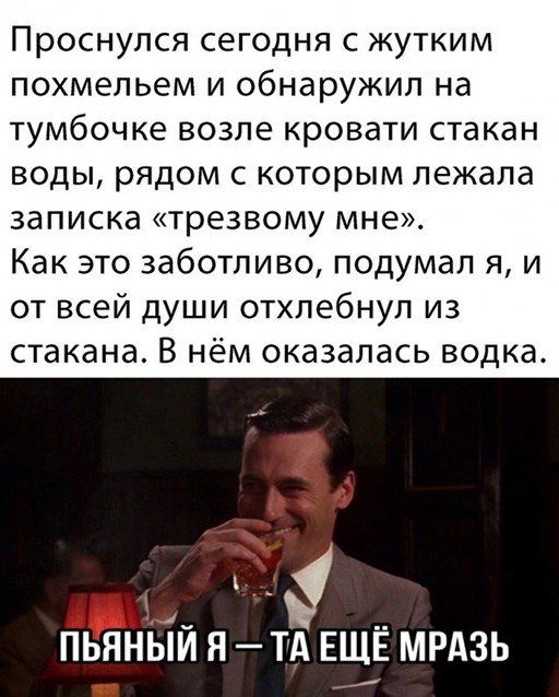Проснулся сегодня с жуттким похмельем и обнаружил на тумбочке возле кровати стакан воды, рядом с которым лежала записка «трезвому мне». Как это заботливо, подумал я, и от всей души отхлебнул из стакана. В нём оказалась водка. Пьяный я — та ещё мразь
