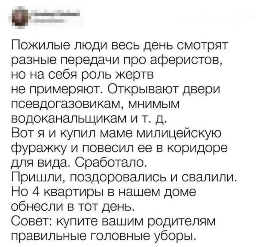 Пожилые люди весь день смотрят разные передачи про аферистов, но на себя роль жертв не примеряют. Открывают двери псевдогазовикам, мнимым водоканальщикам и т. д. Вот я и купил маме милицейскую фуражку и повесил ее в коридоре для вида. Сработало. Пришли, поздоровались и свалили. Но 4 квартиры в нашем доме обнесли в тот день. Совет: купите вашим