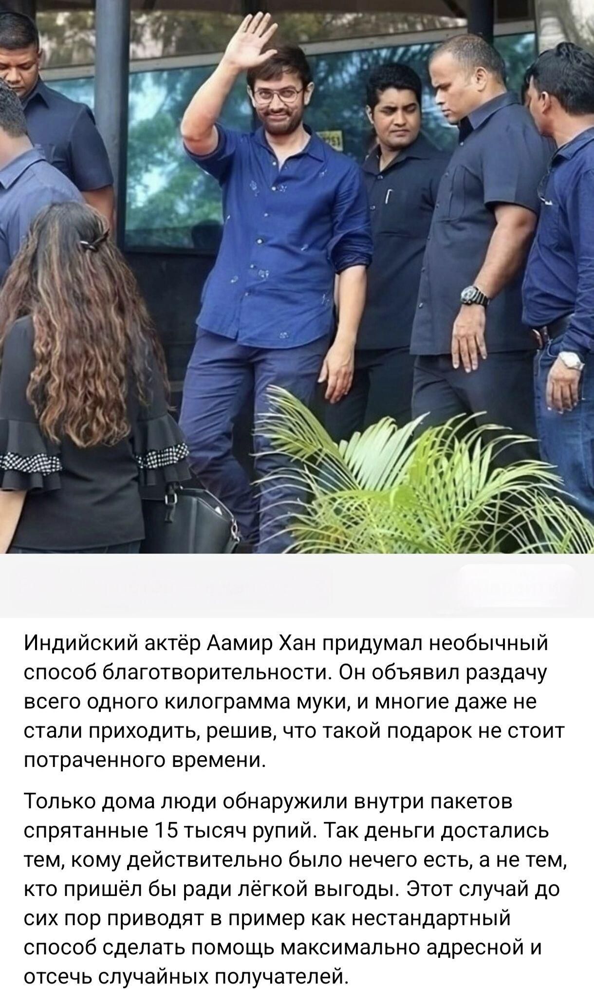 Индийский актёр Аамир Хан придумал необычный способ благотворительности. Он объявил раздачу всего одного килограмма муки, и многие даже не стали приходить, решив, что такой подарок не стоит потраченного времени.
Только дома люди обнаружили внутри пакетов спрятанные 15 тысяч рупий. Так деньги достались тем, кому действительно было нечего есть, а не