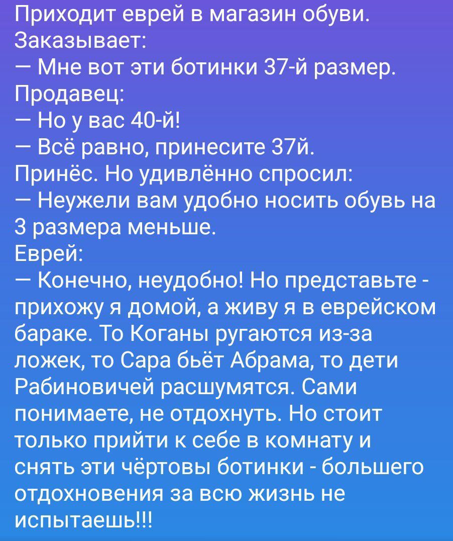 Приходит еврей в магазин обуви.
Заказывает:
— Мне вот эти ботинки 37-й размер.
Продавец:
— Но у вас 40-й!
— Всё равно, принесите 37-й.
Принёс. Но удивлённо спросил:
— Неужели вам удобно носить обувь на
3 размера меньше.
Еврей:
— Конечно, неудобно! Но представьте -
прихожу я домой, а живу я в еврейском
бараке. То Коганы ругаются из-за
ложек, то