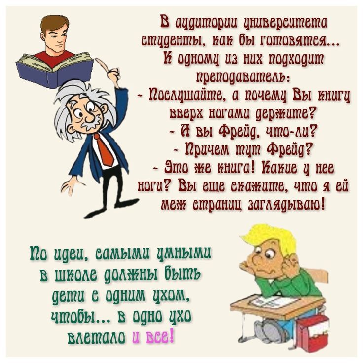 В аудитории университета студенты, как бы готовятся... К одному из них подходит преподаватель: - Послушайте, а почему Вы книгу вверх ногами держите? - А вы Фрейд, что-ли? - Причем тут Фрейд? - Это же книга! Какие у нее ноги? Вы еще скажите, что я ей меж страниц заглядываю! По идее, самыми умными в школе должны быть дети с одним ухом, чтобы... в