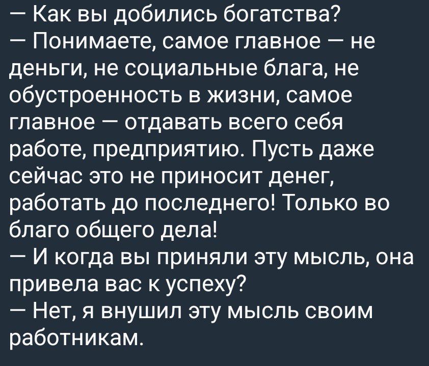 — Как вы добились богатства? — Понимаете, самое главное — не деньги, не социальные блага, не обустроенность в жизни, самое главное — отдавать всего себя работе, предприятию. Пусть даже сейчас это не приносит денег, работать до последнего! Только во благо общего дела! — И когда вы приняли эту мысль, она привела вас к успеху? — Нет, я внушил эту