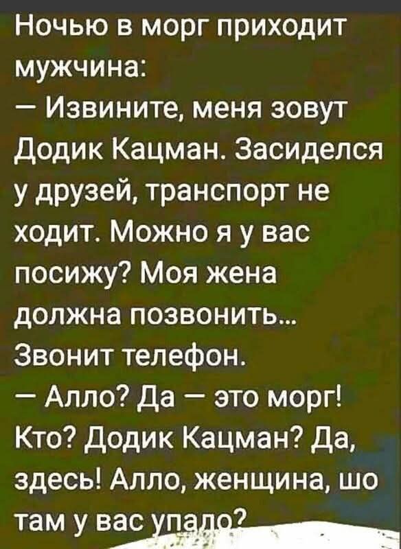 Ночью в морг приходит мужчина:
— Извините, меня зовут Додик Кацман. Засиделся у друзей, транспорт не ходит. Можно я у вас посижу? Моя жена должна позвонить...
Звонит телефон.
— Алло? Да — это морг! Кто? Додик Кацман? Да, здесь! Алло, женщина, шо там у вас упало?