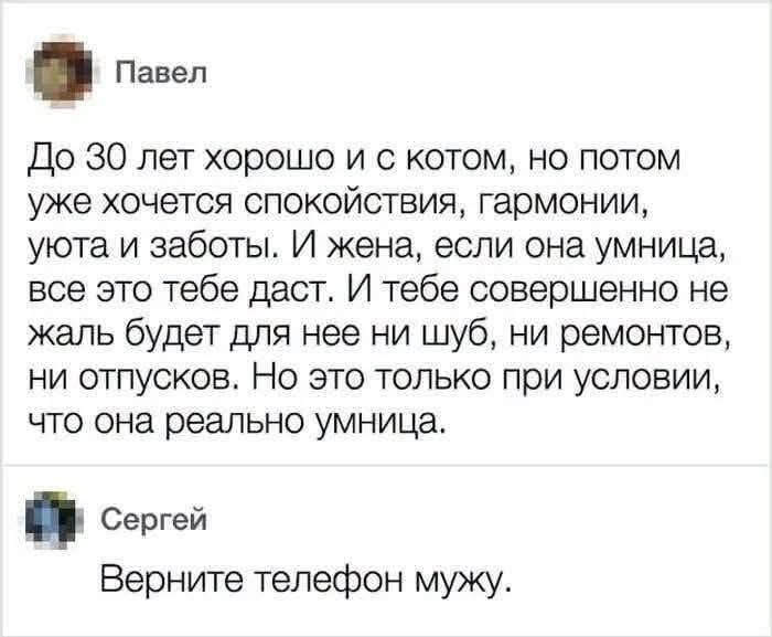 Павел: До 30 лет хорошо и с котом, но потом уже хочется спокойствия, гармонии, уюта и заботы. И жена, если она умница, все это тебе даст. И тебе совершенно не жаль будет для нее ни шуб, ни ремонтов, ни отпусков. Но это только при условии, что она реально умница. Сергей: Верните телефон мужу.