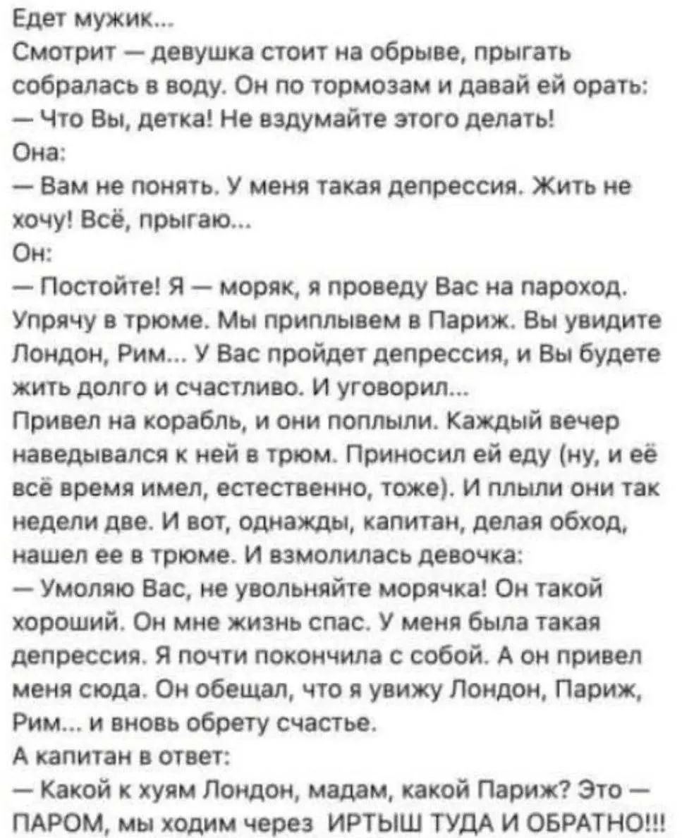 Едет мужик... Смотрит — девушка стоит на обрыве, прыгать собралась в воду. Он по тормозам и давай ей орать: — Что Вы, детка! Не вздумайте этого делать! Она: — Вам не понять. У меня такая депрессия. Жить не хочу! Всё, прыгаю... Он: — Постойте! Я — моряк, я проведу Вас на пароход. Упрячу в трюме. Мы приплывем в Париж. Вы увидите Лондон, Рим... У Вас
