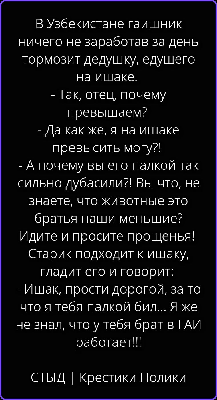 В Узбекистане гаишник ничего не заработав за день тормозит дедушку, едущего на ишаке. - Так, отец, почему превышаем? - Да как же, я на ишаке превысить могу?! - А почему вы его палкой так сильно дубасили?! Вы что, не знаете, что животные это братья наши меньшие? Идите и просите прощенья! Старик подходит к ишаку, гладит его и говорит: - Ишак, прости