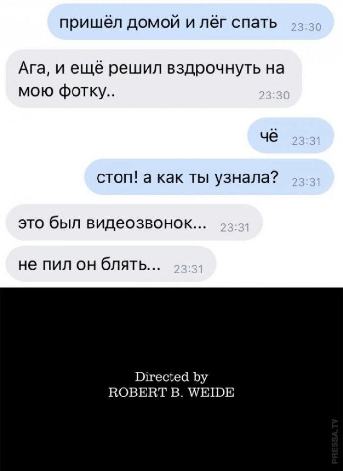 пришёл домой и лёг спать 23:30 Ага, и ещё решил вздрочнуть на мою фотку.. 23:30 чё 23:31 стоп! а как ты узнала? 23:31 это был видеозвонок... 23:31 не пил он блять... 23:31 Directed by ROBERT B. WEIDE