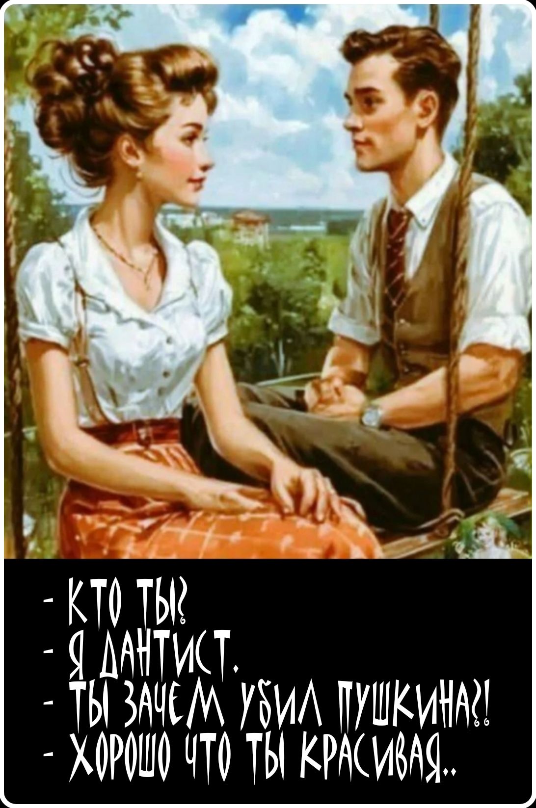 КТО ТЫ?
Я ДАНТИСТ.
ТЫ ЗАЧЕМ УБИЛ ПУШКИНА?!
ХОРОШО ЧТО ТЫ КРАСИВАЯ..
