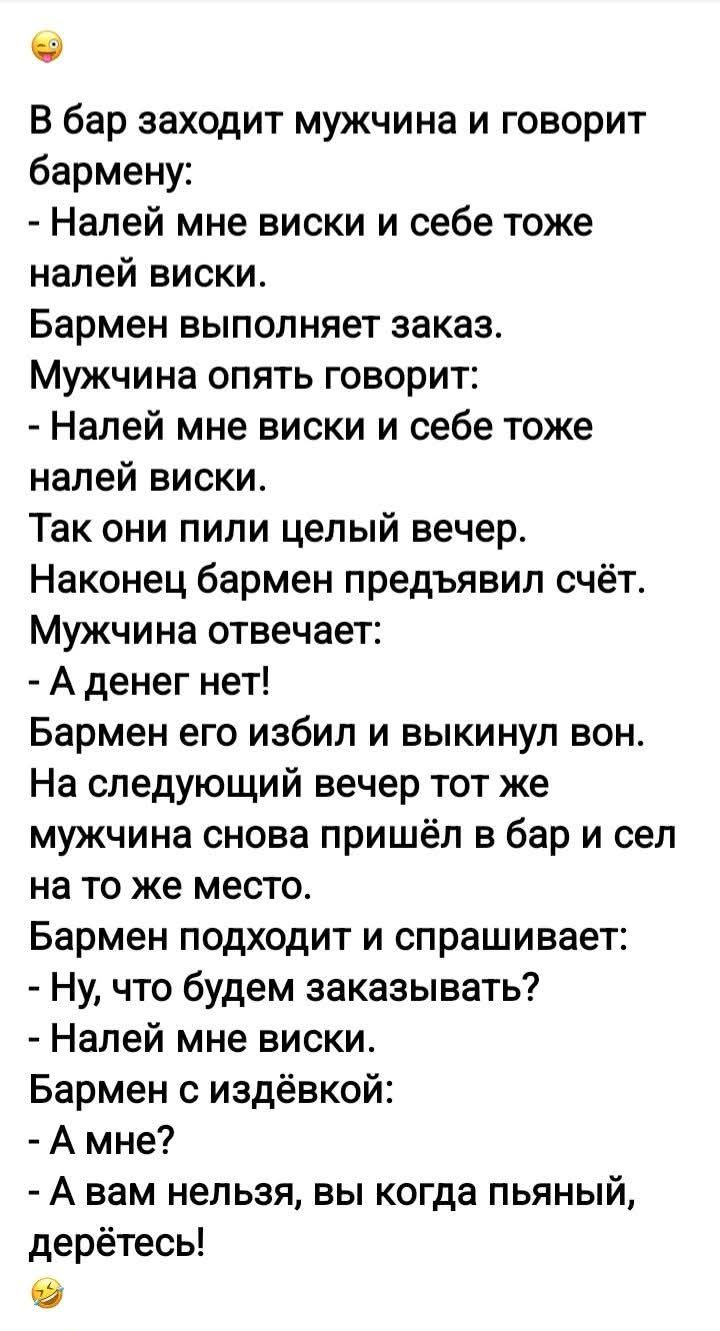 В бар заходит мужчина и говорит бармену: - Налей мне виски и себе тоже налей виски. Бармен выполняет заказ. Мужчина опять говорит: - Налей мне виски и себе тоже налей виски. Так они пили целый вечер. Наконец бармен предъявил счёт. Мужчина отвечает: - А денег нет! Бармен его избил и выкинул вон. На следующий вечер тот же мужчина снова пришёл в бар