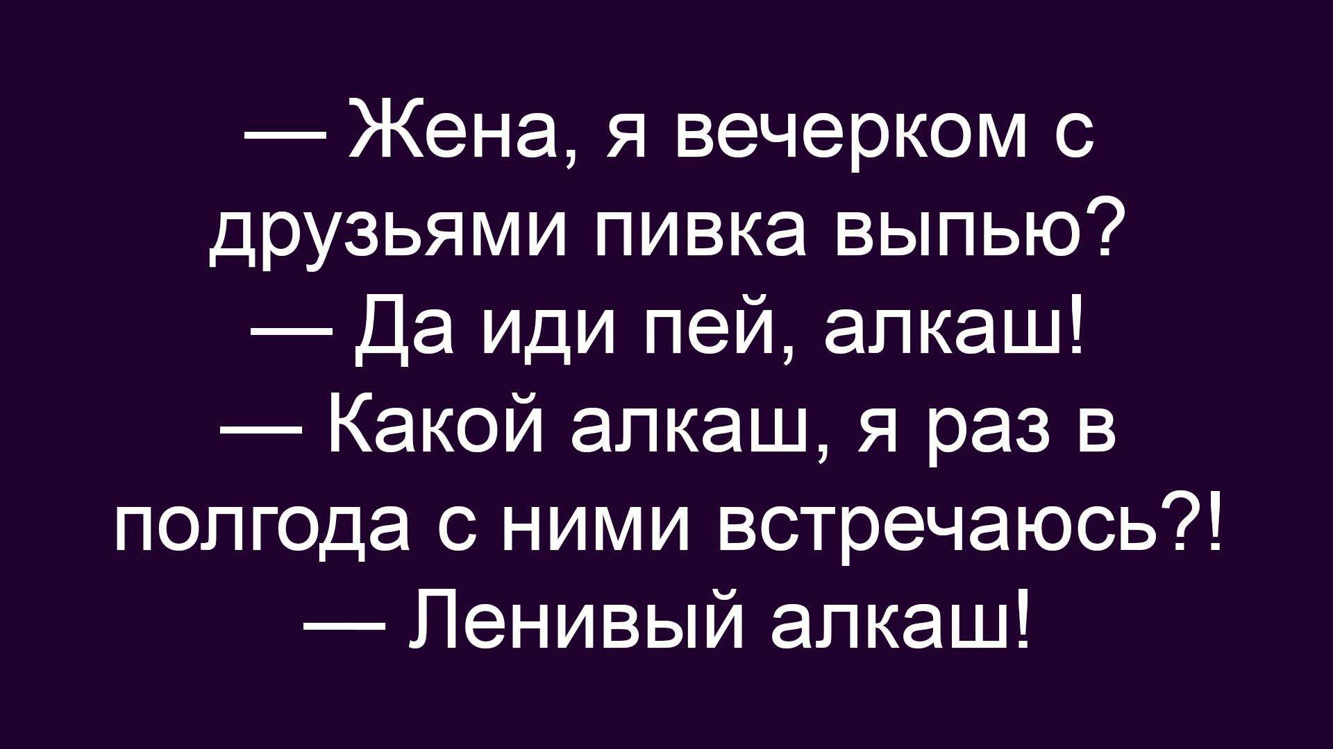 Жена, я вечерком с друзьями пивка выпью? Да иди пей, алкаш! Какой алкаш, я раз в полгода с ними встречаюсь?! Ленивый алкаш!