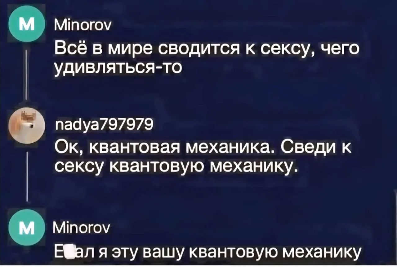 Minorov: Всё в мире сводится к сексу, чего удивляться-то. nadya797979: Ок, квантовая механика. Сведи к сексу квантовую механику. Minorov: Е*ал я эту вашу квантовую механику