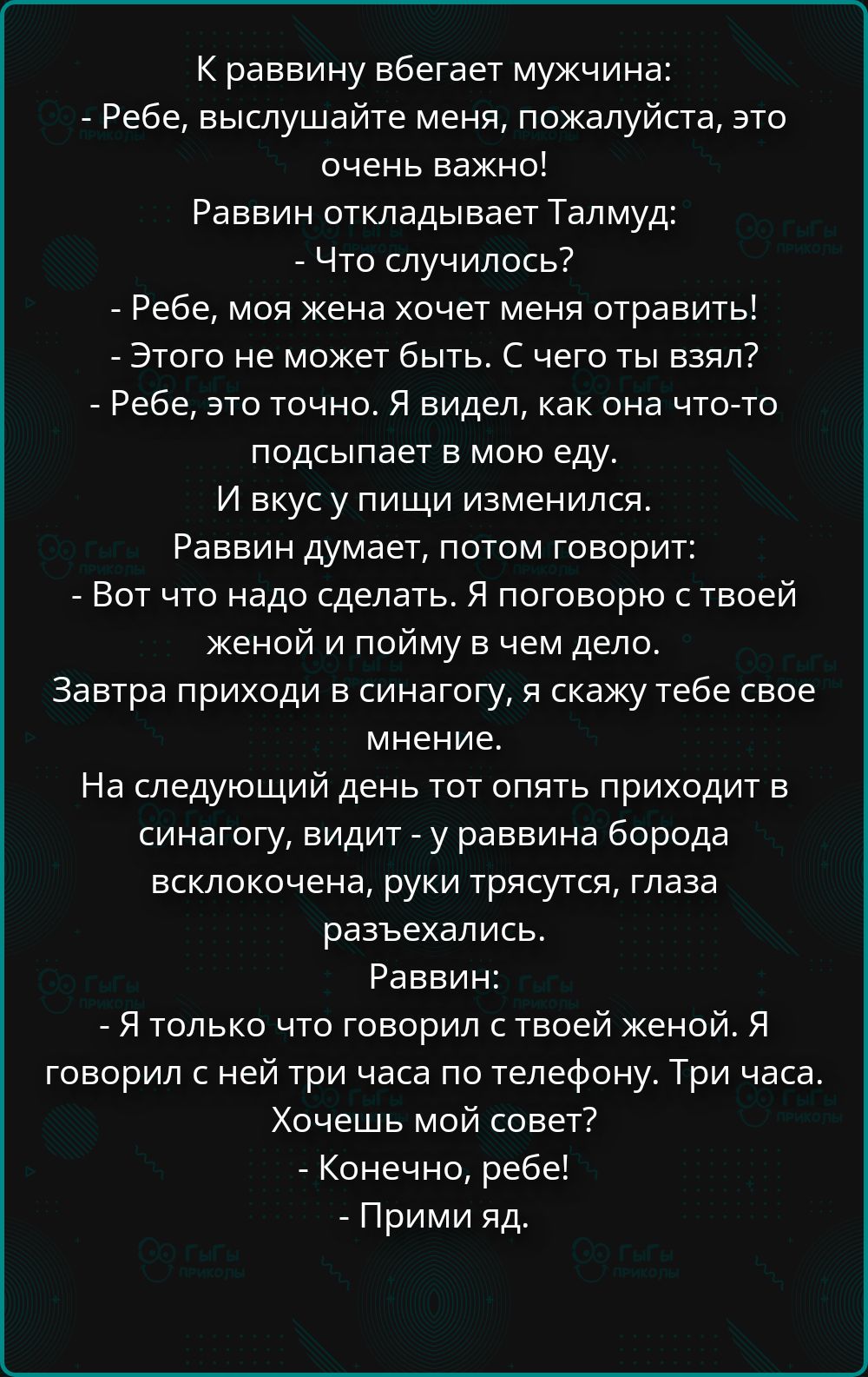 К раввину вбегает мужчина: - Ребе, выслушайте меня, пожалуйста, это очень важно! Раввин откладывает Талмуд: - Что случилось? - Ребе, моя жена хочет меня отравить! - Этого не может быть. С чего ты взял? - Ребе, это точно. Я видел, как она что-то подсыпает в мою еду. И вкус у пищи изменился. Раввин думает, потом говорит: - Вот что надо сделать. Я