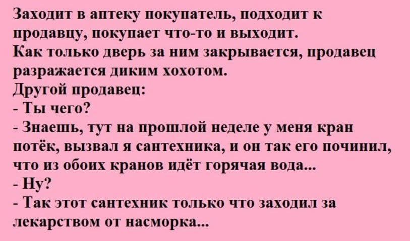 Заходит в аптеку покупатель, подходит к продавцу, покупает что-то и выходит. Как только дверь за ним закрывается, продавец разражается диким хохотом. Другой продавец: - Ты чего? - Знаешь, тут на прошлой неделе у меня кран потёк, вызвал я сантехника, и он так его починил, что из обоих кранов идёт горячая вода... - Ну? - Так этот сантехник только