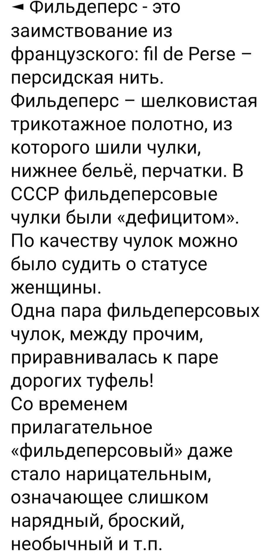 ◄ Фильдеперс - это заимствование из французского: fil de Perse – персидская нить.
Фильдеперс – шелковистая трикотажное полотно, из которого шили чулки, нижнее бельё, перчатки. В СССР фильдеперсовые чулки были «дефицитом». По качеству чулок можно было судить о статусе женщины.
Одна пара фильдеперсовых чулок, между прочим, приравнивалась к паре