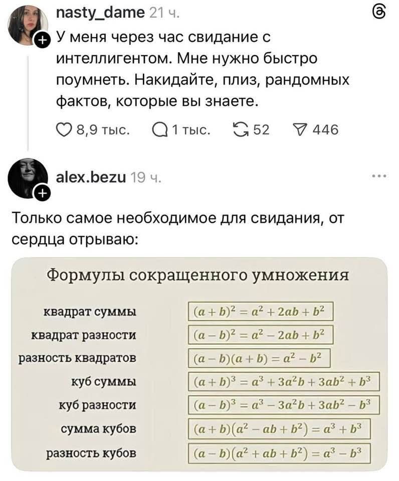 У меня через час свидание с интеллигентом. Мне нужно быстро поумнеть. Накидайте, плиз, рандомных фактов, которые вы знаете. Только самое необходимое для свидания, от сердца отрываю: Формулы сокращенного умножения: квадрат суммы (a+b)² = a² + 2ab + b², квадрат разности (a-b)² = a² - 2ab + b², разность квадратов (a-b)(a+b) = a² - b², куб суммы