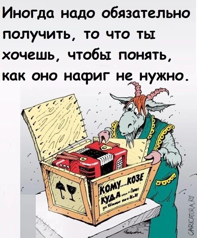 Иногда надо обязательно получить, то что ты хочешь, чтобы понять, как оно нафиг не нужно. КОМУ... КОЗЕ КУДА... Иванова.