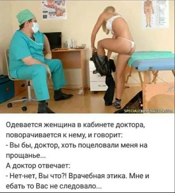 Одевается женщина в кабинете доктора, поворачивается к нему, и говорит: - Вы бы, доктор, хоть поцеловали меня на прощанье... А доктор отвечает: - Нет-нет, Вы что?! Врачебная этика. Мне и ебать то Вас не следовало...
