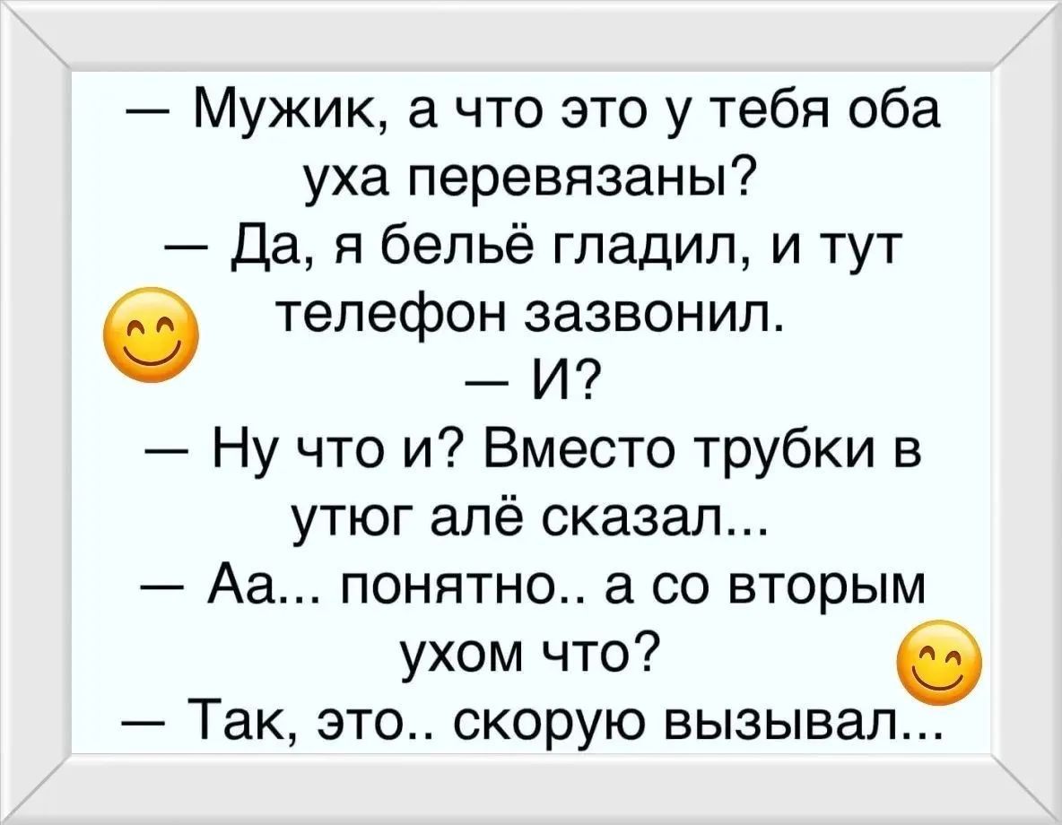 — Мужик, а что это у тебя оба уха перевязаны? — Да, я бельё гладил, и тут телефон зазвонил. — И? — Ну что и? Вместо трубки в утюг алё сказал... — Аа... понятно.. а со вторым ухом что? — Так, это.. скорую вызывал...