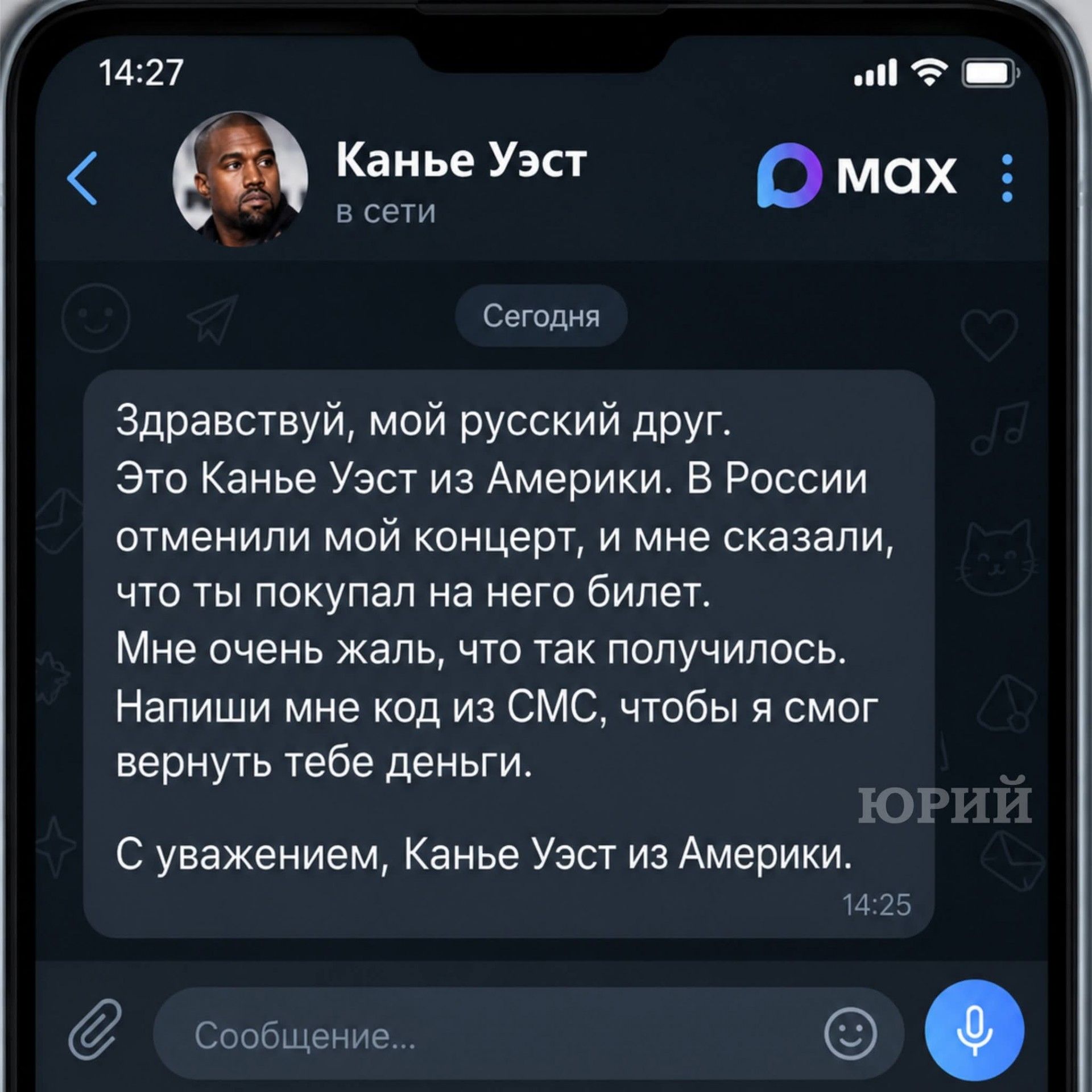 14:27 Канье Уэст В сети Сегодня Здравствуй, мой русский друг. Это Канье Уэст из Америки. В России отменили мой концерт, и мне сказали, что ты покупал на него билет. Мне очень жаль, что так получилось. Напиши мне код из СМС, чтобы я смог вернуть тебе деньги. С уважением, Канье Уэст из Америки. 14:25 Сообщение...