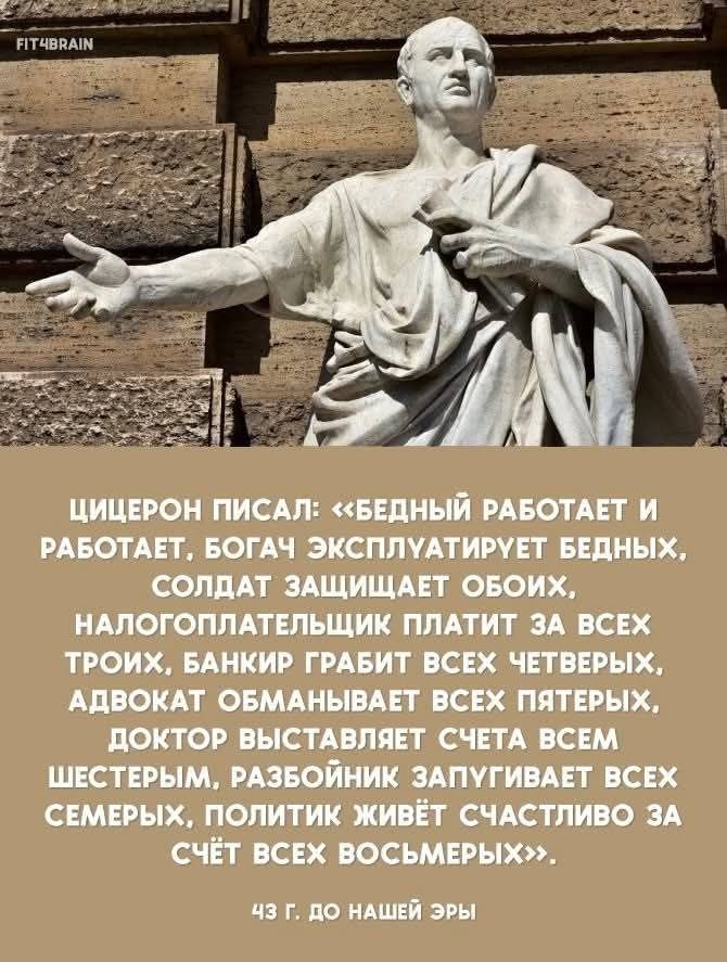 ЦИЦЕРОН ПИСАЛ: «БЕДНЫЙ РАБОТАЕТ И РАБОТАЕТ, БОГАЧ ЭКСПЛУАТИРУЕТ БЕДНЫХ, СОЛДАТ ЗАЩИЩАЕТ ОБОИХ, НАЛОГОПЛАТЕЛЬЩИК ПЛАТИТ ЗА ВСЕХ ТРОИХ, БАНКИР ГРАБИТ ВСЕХ ЧЕТВЕРЫХ, АДВОКАТ ОБМАНЫВАЕТ ВСЕХ ПЯТЕРЫХ, ДОКТОР ВЫСТАВЛЯЕТ СЧЕТА ВСЕМ ШЕСТЕРЫМ, РАЗБОЙНИК ЗАПУГИВАЕТ ВСЕХ СЕМЕРЫХ, ПОЛИТИК ЖИВЁТ СЧАСТЛИВО ЗА СЧЁТ ВСЕХ ВОСЬМЕРЫХ». 43 Г. ДО НАШЕЙ ЭРЫ