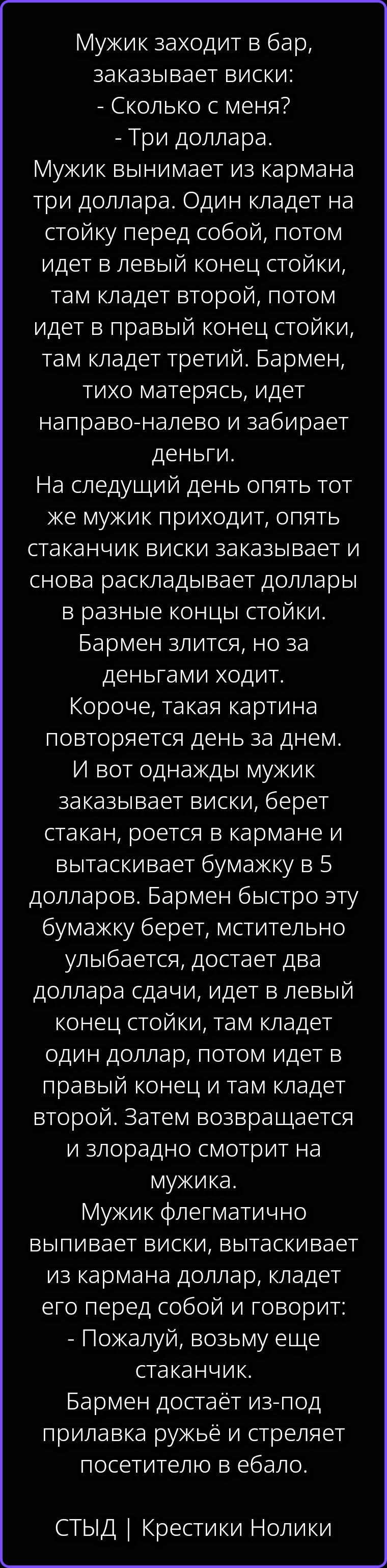 Мужик заходит в бар, заказывает виски: - Сколько с меня? - Три доллара. Мужик вынимает из кармана три доллара. Один кладет на стойку перед собой, потом идет в левый конец стойки, там кладет второй, потом идет в правый конец стойки, там кладет третий. Бармен, тихо матерясь, идет направо-налево и забирает деньги. На следующий день опять тот же мужик