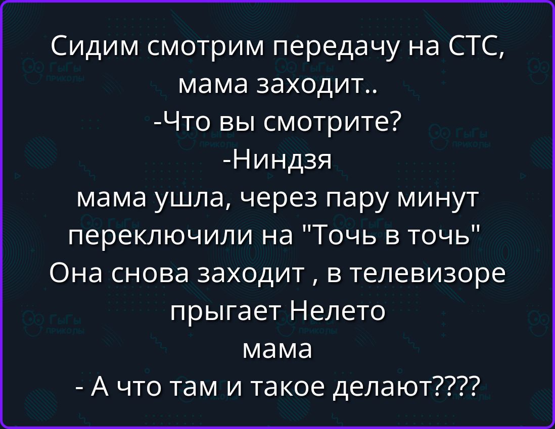 Сидим смотрим передачу на СТС, мама заходит.. -Что вы смотрите? -Ниндзя мама ушла, через пару минут переключили на Точь в точь Она снова заходит , в телевизоре прыгает Нелето мама - А что там и такое делают????