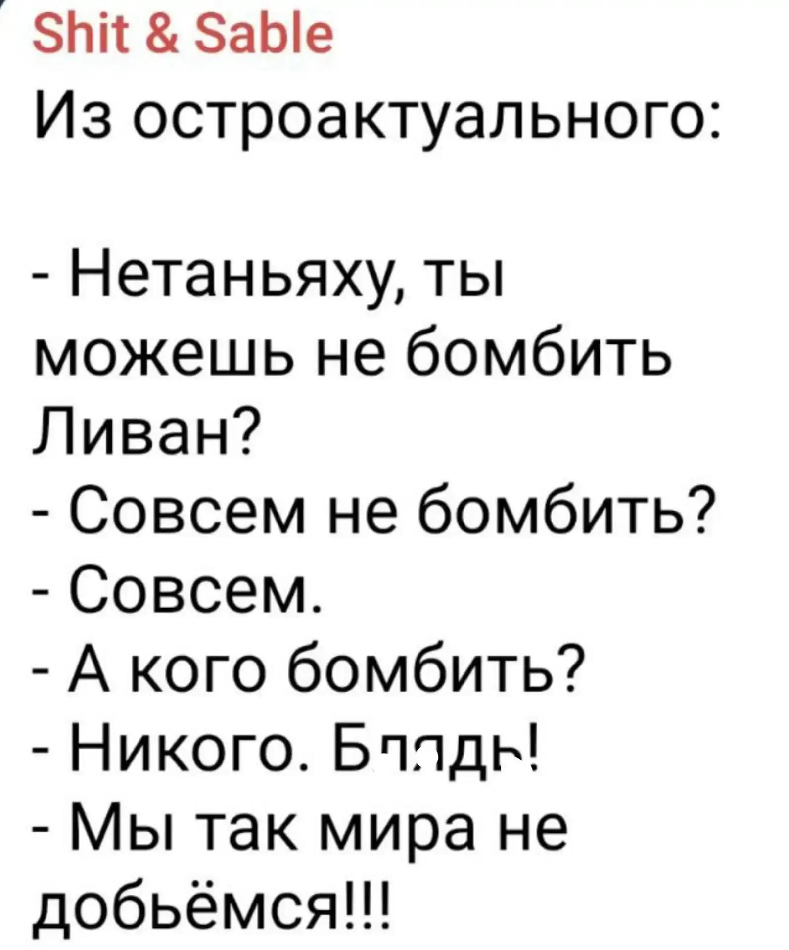 Shit & Sable Из остроактуального: - Нетаньяху, ты можешь не бомбить Ливан? - Совсем не бомбить? - Совсем. - А кого бомбить? - Никого. Бл*дь! - Мы так мира не добьёмся!!!