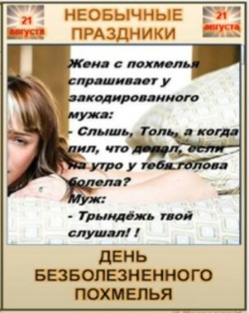 21 августа НЕОБЫЧНЫЕ ПРАЗДНИКИ Жена с похмелья спрашивает у закодированного мужа: - Слышь, Толь, а когда пил, что делал, если на утро у тебя голова болела? Муж: - Трындёжь твой слушал! ! ДЕНЬ БЕЗБОЛЕЗНЕННОГО ПОХМЕЛЬЯ