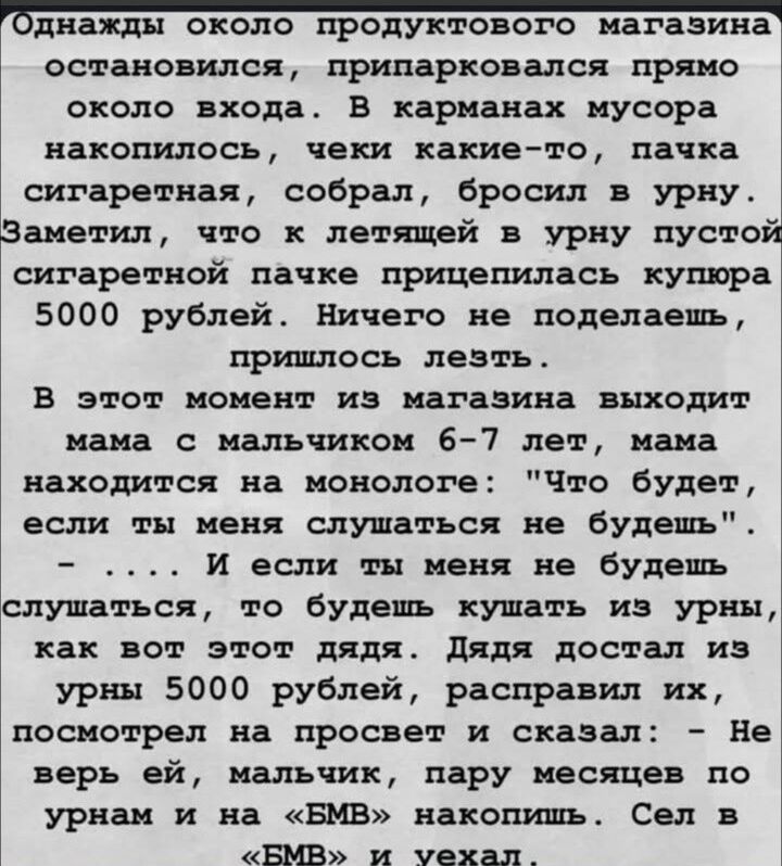 Однажды около продуктового магазина остановился, припарковался прямо около входа. В карманах мусора накопилось, чеки какие-то, пачка сигаретная, собрал, бросил в урну. Заметил, что к летящей в урну пустой сигаретной пачке прицепилась купюра 5000 рублей. Ничего не поделаешь, пришлось лезть. В этот момент из магазина выходит мама с мальчиком 6-7