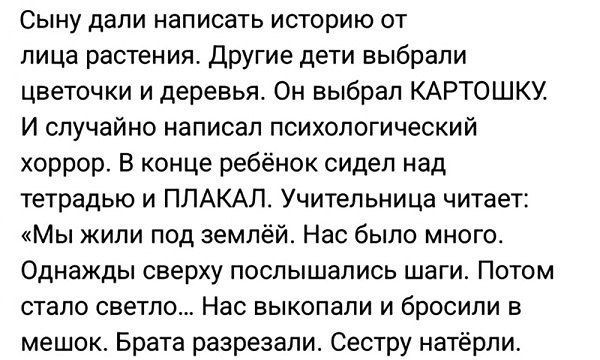 Сыну дали написать историю от лица растения. Другие дети выбрали цветочки и деревья. Он выбрал КАРТОШКУ. И случайно написал психологический хоррор. В конце ребёнок сидел над тетрадью и ПЛАКАЛ. Учительница читает: «Мы жили под землёй. Нас было много. Однажды сверху послышались шаги. Потом стало светло... Нас выкопали и бросили в мешок. Брата