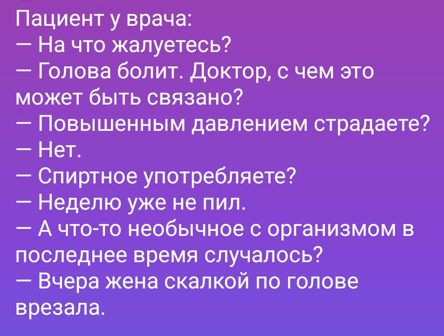 Пациент у врача:
— На что жалуетесь?
— Голова болит. Доктор, с чем это может быть связано?
— Повышенным давлением страдаете?
— Нет.
— Спиртное употребляете?
— Неделю уже не пил.
— А что-то необычное с организмом в последнее время случалось?
— Вчера жена скалкой по голове врезала.
