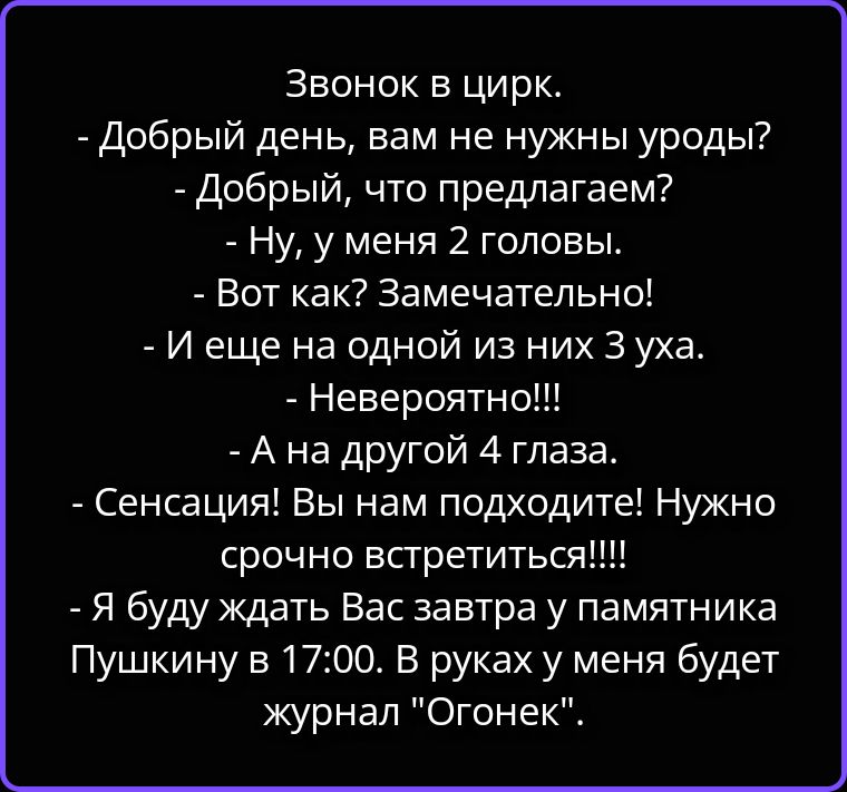 Звонок в цирк.
- Добрый день, вам не нужны уроды?
- Добрый, что предлагаем?
- Ну, у меня 2 головы.
- Вот как? Замечательно!
- И еще на одной из них 3 уха.
- Невероятно!!!
- А на другой 4 глаза.
- Сенсация! Вы нам подходите! Нужно срочно встретиться!!!!
- Я буду ждать Вас завтра у памятника Пушкину в 17:00. В руках у меня будет журнал 