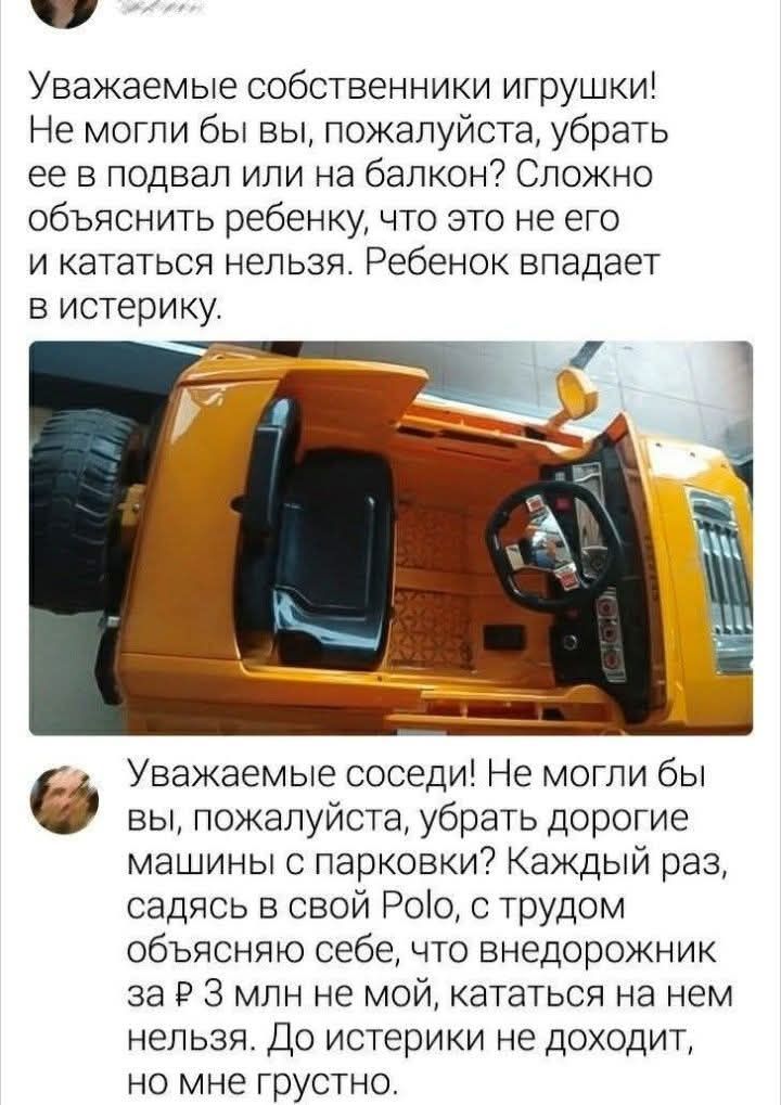 Уважаемые собственники игрушки! Не могли бы вы, пожалуйста, убрать ее в подвал или на балкон? Сложно объяснить ребенку, что это не его и кататься нельзя. Ребенок впадает в истерику. Уважаемые соседи! Не могли бы вы, пожалуйста, убрать дорогие машины с парковки? Каждый раз, садясь в свой Polo, с трудом объясняю себе, что внедорожник за ₽ 3 млн не