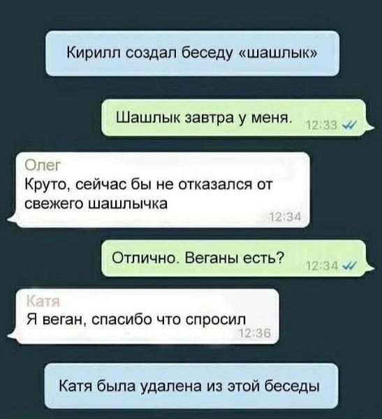 Кирилл создал беседу «шашлык». Шашлык завтра у меня. Олег: Круто, сейчас бы не отказался от свежего шашлычка. Отлично. Веганы есть? Катя: Я веган, спасибо что спросил. Катя была удалена из этой беседы.