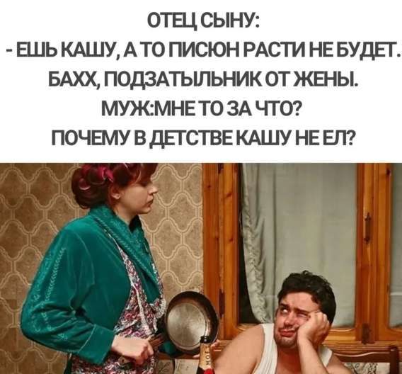 ОТЕЦ СЫНУ: - ЕШЬ КАШУ, А ТО ПИСЮН РАСТИ НЕ БУДЕТ. БАХХ, ПОДЗАТЫЛЬНИК ОТ ЖЕНЫ. МУЖ: МНЕ ТО ЗА ЧТО? ПОЧЕМУ В ДЕТСТВЕ КАШУ НЕ ЕЛ?