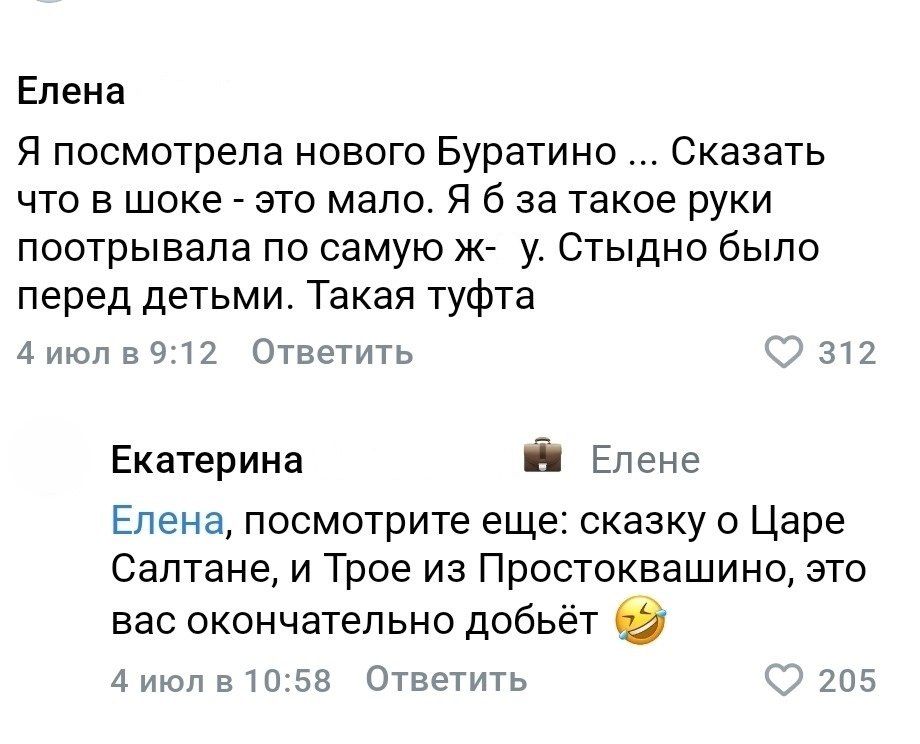 Елена: Я посмотрела нового Буратино ... Сказать что в шоке - это мало. Я б за такое руки поотрывала по самую ж- у. Стыдно было перед детьми. Такая туфта. Екатерина: Елена, посмотрите еще: сказку о Царе Салтане, и Трое из Простоквашино, это вас окончательно добьёт 😂