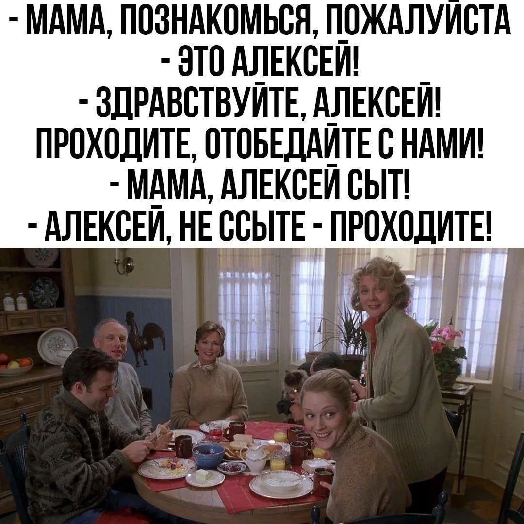 МАМА, ПОЗНАКОМЬСЯ, ПОЖАЛУЙСТА - ЭТО АЛЕКСЕЙ! - ЗДРАВСТВУЙТЕ, АЛЕКСЕЙ! ПРОХОДИТЕ, ОТОБЕДАЙТЕ С НАМИ! - МАМА, АЛЕКСЕЙ СЫТ! - АЛЕКСЕЙ, НЕ ССЫТЕ - ПРОХОДИТЕ!