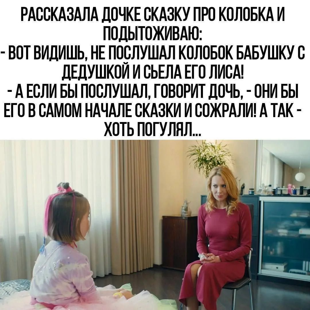 РАССКАЗАЛА ДОЧКЕ СКАЗКУ ПРО КОЛОБКА И ПОДЫТОЖИВАЮ: - ВОТ ВИДИШЬ, НЕ ПОСЛУШАЛ КОЛОБОК БАБУШКУ С ДЕДУШКОЙ И СЪЕЛА ЕГО ЛИСА! - А ЕСЛИ БЫ ПОСЛУШАЛ, ГОВОРИТ ДОЧЬ, - ОНИ БЫ ЕГО В САМОМ НАЧАЛЕ СКАЗКИ И СОЖРАЛИ! А ТАК - ХОТЬ ПОГУЛЯЛ...