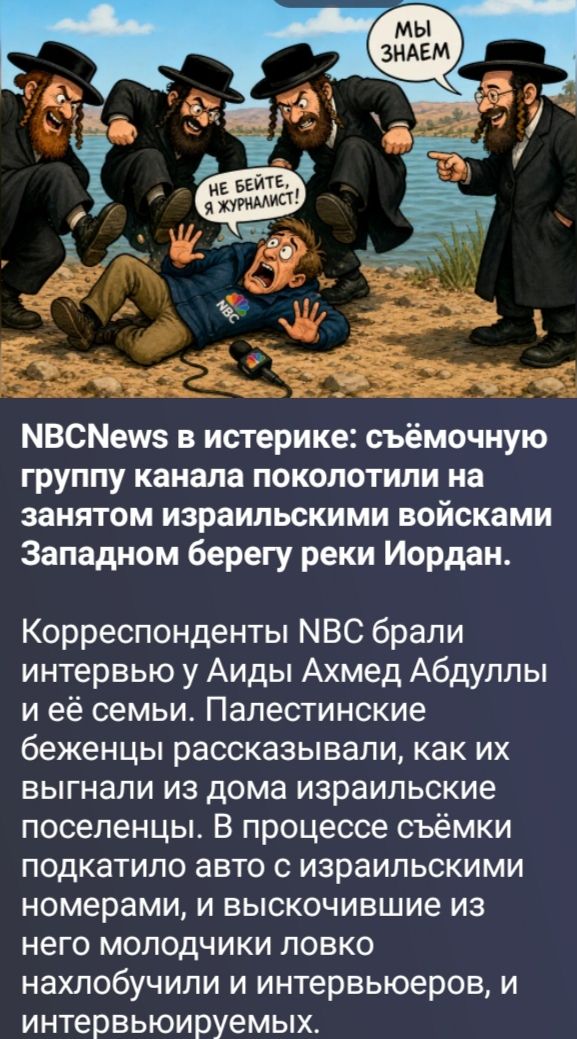 МЫ ЗНАЕМ. НЕ БЕЙТЕ, Я ЖУРНАЛИСТ! NBCNews в истерике: съёмочную группу канала поколотили на занятом израильскими войсками Западном берегу реки Иордан. Корреспонденты NBC брали интервью у Аиды Ахмед Абдуллы и её семьи. Палестинские беженцы рассказывали, как их выгнали из дома израильские поселенцы. В процессе съёмки подкатило авто с израильскими