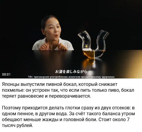 Японцы выпустили пивной бокал, который снижает похмелье: он устроен так, что если пить только пиво, бокал теряет равновесие и переворачивается. Поэтому приходится делать глотки сразу из двух отсеков: в одном пенное, в другом вода. За счёт такого баланса утром обещают меньше жажды и головной боли. Стоит около 7 тысяч рублей. Наслаждаясь алкоголем.